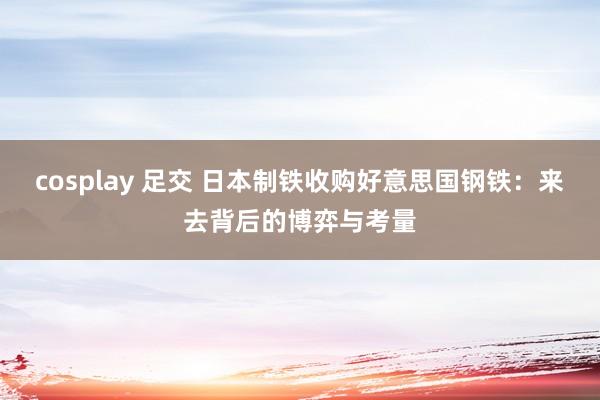 cosplay 足交 日本制铁收购好意思国钢铁：来去背后的博弈与考量