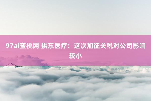 97ai蜜桃网 拱东医疗：这次加征关税对公司影响较小