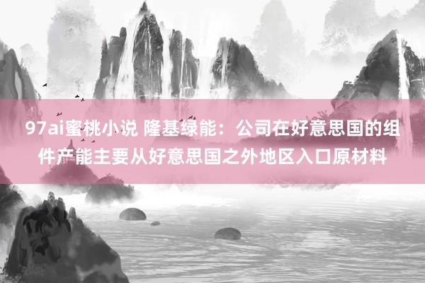 97ai蜜桃小说 隆基绿能：公司在好意思国的组件产能主要从好意思国之外地区入口原材料