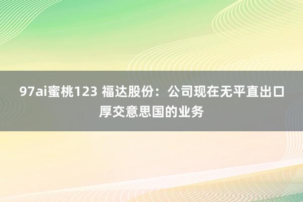 97ai蜜桃123 福达股份：公司现在无平直出口厚交意思国的业务