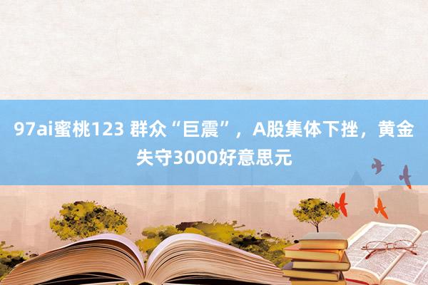 97ai蜜桃123 群众“巨震”，A股集体下挫，黄金失守3000好意思元