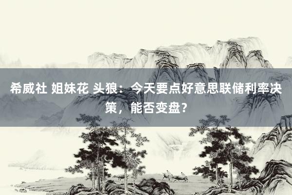希威社 姐妹花 头狼：今天要点好意思联储利率决策，能否变盘？