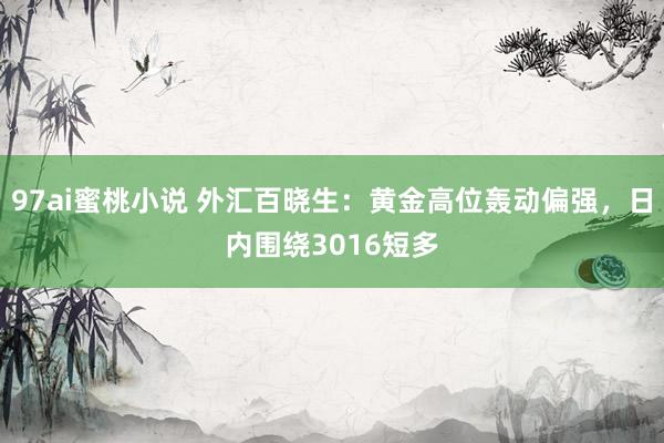 97ai蜜桃小说 外汇百晓生：黄金高位轰动偏强，日内围绕3016短多