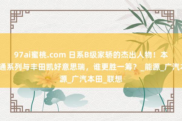 97ai蜜桃.com 日系B级家轿的杰出人物！本田雅阁畅通系列与丰田凯好意思瑞，谁更胜一筹？_能源_广汽本田_联想