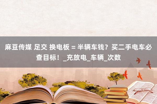 麻豆传媒 足交 换电板 = 半辆车钱？买二手电车必查目标！_充放电_车辆_次数