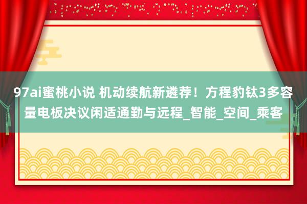 97ai蜜桃小说 机动续航新遴荐！方程豹钛3多容量电板决议闲适通勤与远程_智能_空间_乘客