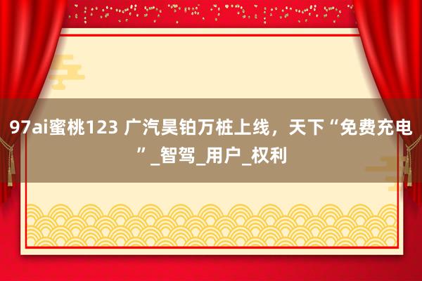 97ai蜜桃123 广汽昊铂万桩上线，天下“免费充电”_智驾_用户_权利