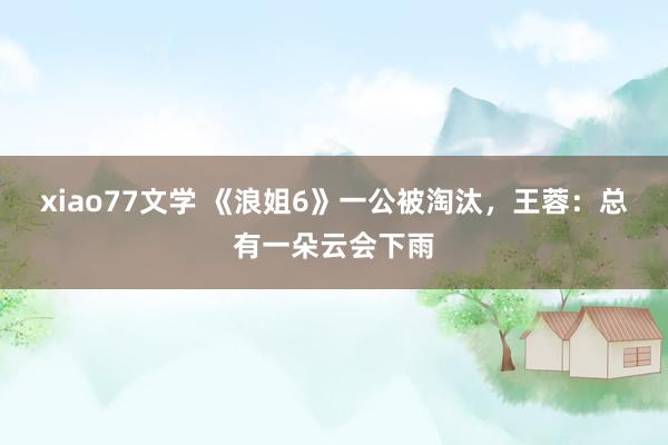 xiao77文学 《浪姐6》一公被淘汰，王蓉：总有一朵云会下雨