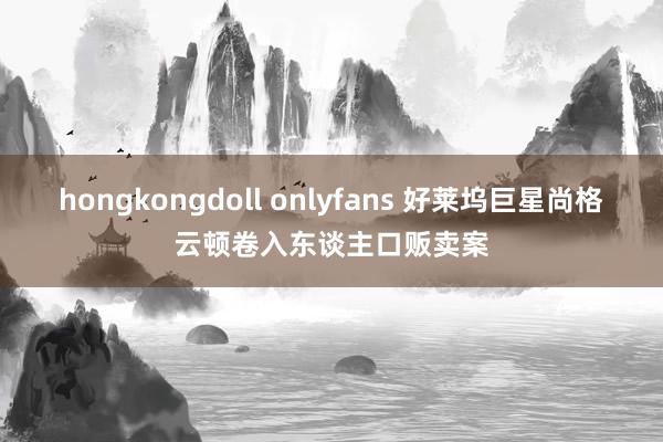 hongkongdoll onlyfans 好莱坞巨星尚格云顿卷入东谈主口贩卖案