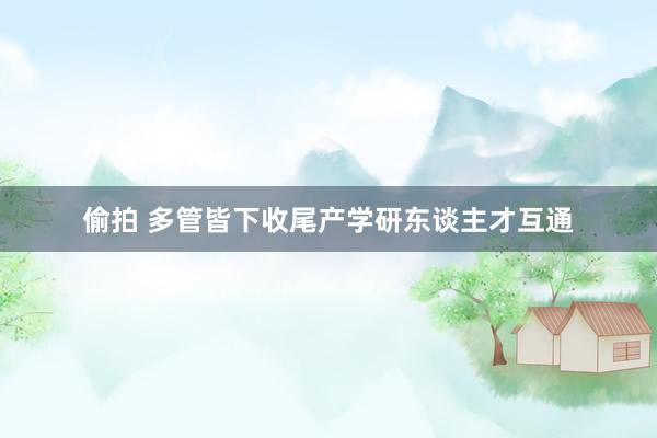 偷拍 多管皆下收尾产学研东谈主才互通