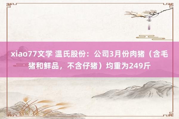 xiao77文学 温氏股份：公司3月份肉猪（含毛猪和鲜品，不含仔猪）均重为249斤
