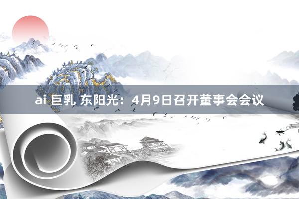 ai 巨乳 东阳光：4月9日召开董事会会议