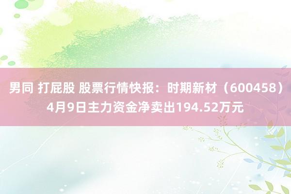 男同 打屁股 股票行情快报：时期新材（600458）4月9日主力资金净卖出194.52万元