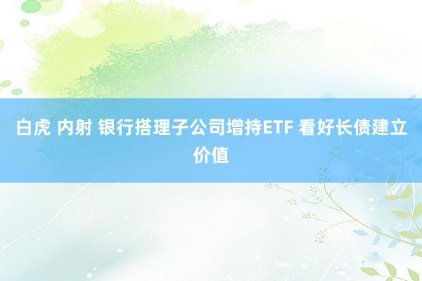 白虎 内射 银行搭理子公司增持ETF 看好长债建立价值