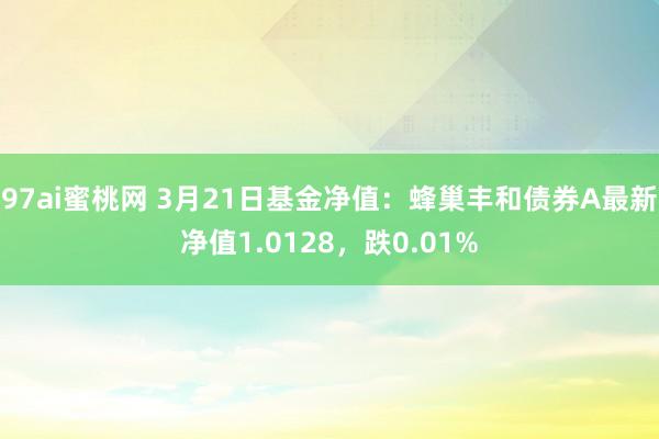 97ai蜜桃网 3月21日基金净值：蜂巢丰和债券A最新净值1.0128，跌0.01%