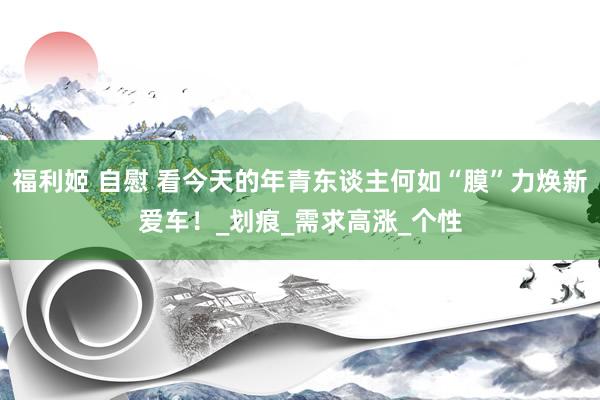 福利姬 自慰 看今天的年青东谈主何如“膜”力焕新爱车！_划痕_需求高涨_个性