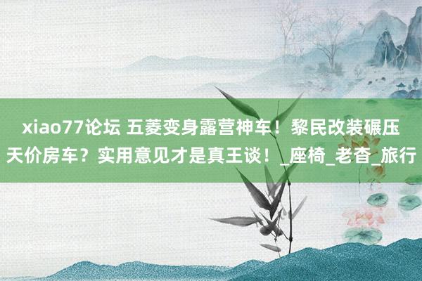 xiao77论坛 五菱变身露营神车！黎民改装碾压天价房车？实用意见才是真王谈！_座椅_老杳_旅行