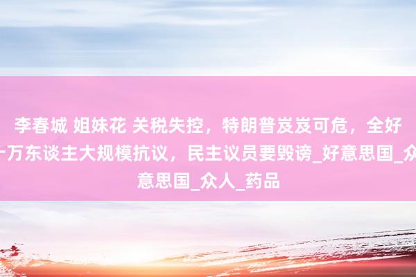 李春城 姐妹花 关税失控，特朗普岌岌可危，全好意思数十万东谈主大规模抗议，民主议员要毁谤_好意思国_众人_药品