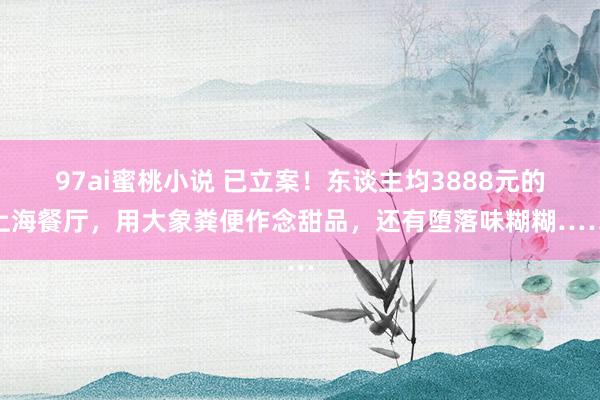 97ai蜜桃小说 已立案！东谈主均3888元的上海餐厅，用大象粪便作念甜品，还有堕落味糊糊……
