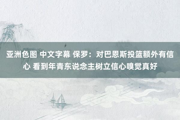 亚洲色图 中文字幕 保罗：对巴恩斯投篮额外有信心 看到年青东说念主树立信心嗅觉真好