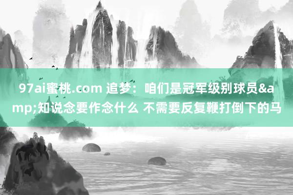 97ai蜜桃.com 追梦：咱们是冠军级别球员&知说念要作念什么 不需要反复鞭打倒下的马