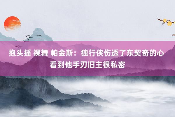 抱头摇 裸舞 帕金斯：独行侠伤透了东契奇的心 看到他手刃旧主很私密