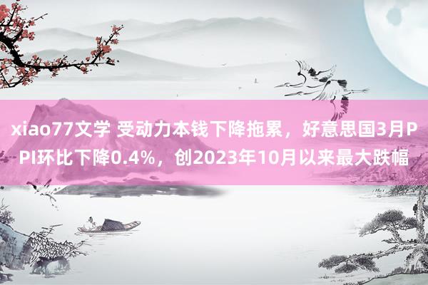 xiao77文学 受动力本钱下降拖累，好意思国3月PPI环比下降0.4%，创2023年10月以来最大跌幅