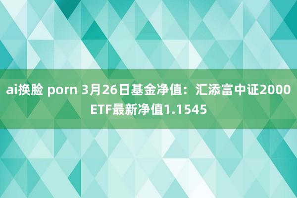 ai换脸 porn 3月26日基金净值：汇添富中证2000ETF最新净值1.1545