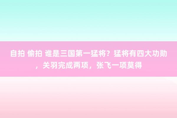 自拍 偷拍 谁是三国第一猛将？猛将有四大功勋，关羽完成两项，张飞一项莫得