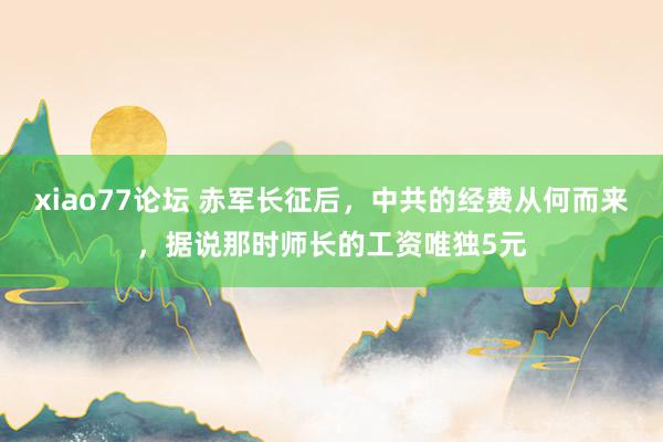 xiao77论坛 赤军长征后，中共的经费从何而来，据说那时师长的工资唯独5元