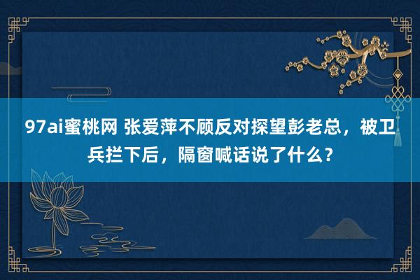 97ai蜜桃网 张爱萍不顾反对探望彭老总，被卫兵拦下后，隔窗喊话说了什么？