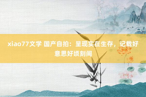 xiao77文学 国产自拍：呈现实在生存，记载好意思好顷刻间