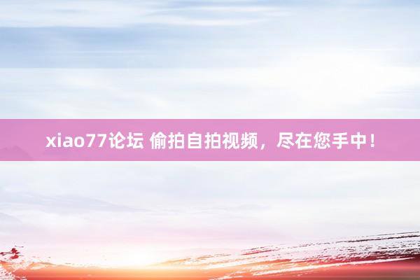 xiao77论坛 偷拍自拍视频，尽在您手中！