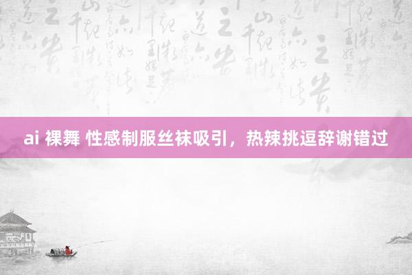ai 裸舞 性感制服丝袜吸引，热辣挑逗辞谢错过