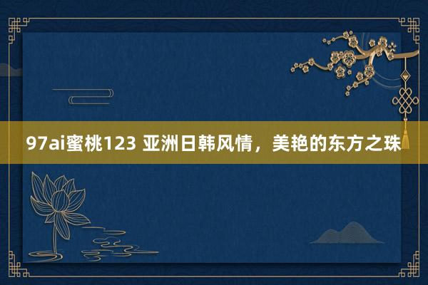97ai蜜桃123 亚洲日韩风情，美艳的东方之珠