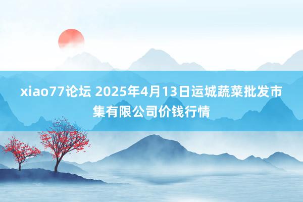 xiao77论坛 2025年4月13日运城蔬菜批发市集有限公司价钱行情