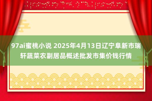 97ai蜜桃小说 2025年4月13日辽宁阜新市瑞轩蔬菜农副居品概述批发市集价钱行情