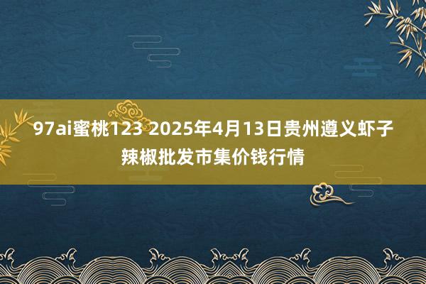 97ai蜜桃123 2025年4月13日贵州遵义虾子辣椒批发市集价钱行情