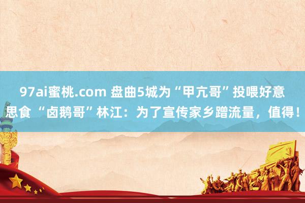 97ai蜜桃.com 盘曲5城为“甲亢哥”投喂好意思食 “卤鹅哥”林江：为了宣传家乡蹭流量，值得！