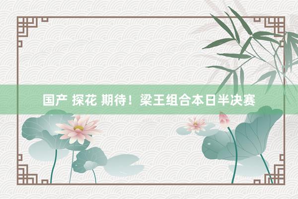 国产 探花 期待！梁王组合本日半决赛