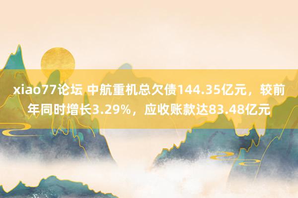 xiao77论坛 中航重机总欠债144.35亿元，较前年同时增长3.29%，应收账款达83.48亿元