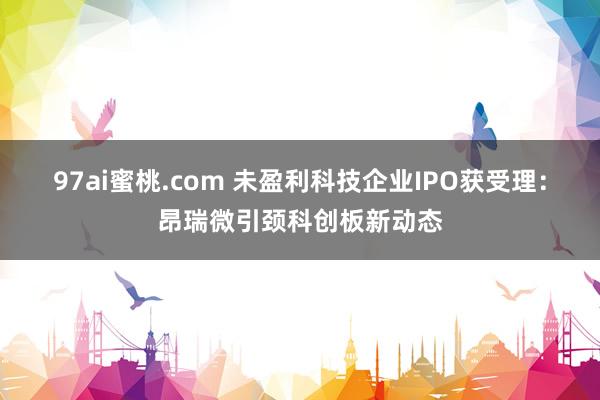 97ai蜜桃.com 未盈利科技企业IPO获受理：昂瑞微引颈科创板新动态