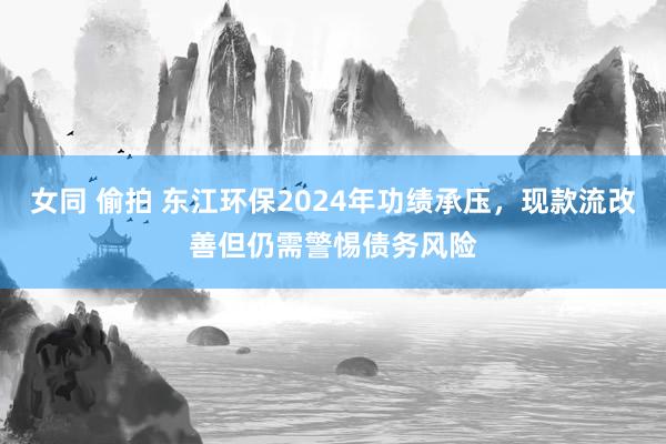 女同 偷拍 东江环保2024年功绩承压，现款流改善但仍需警惕债务风险