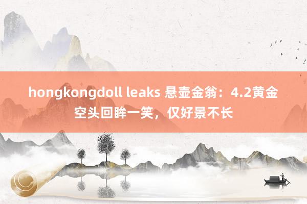 hongkongdoll leaks 悬壶金翁：4.2黄金空头回眸一笑，仅好景不长