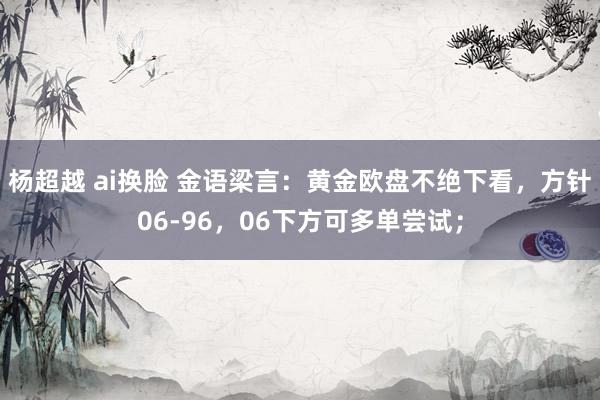 杨超越 ai换脸 金语梁言：黄金欧盘不绝下看，方针06-96，06下方可多单尝试；