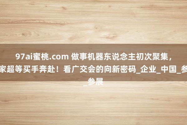 97ai蜜桃.com 做事机器东说念主初次聚集，专家超等买手奔赴！看广交会的向新密码_企业_中国_参展
