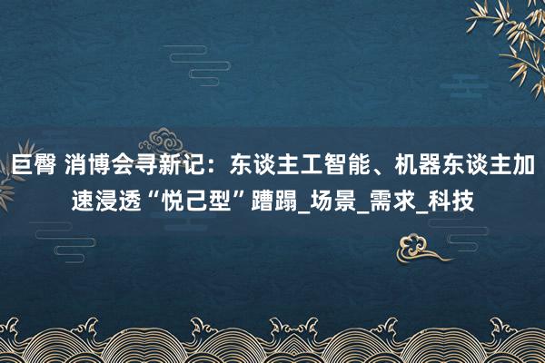 巨臀 消博会寻新记：东谈主工智能、机器东谈主加速浸透“悦己型”蹧蹋_场景_需求_科技