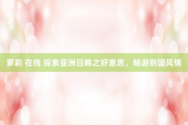 萝莉 在线 探索亚洲日韩之好意思，畅游别国风情