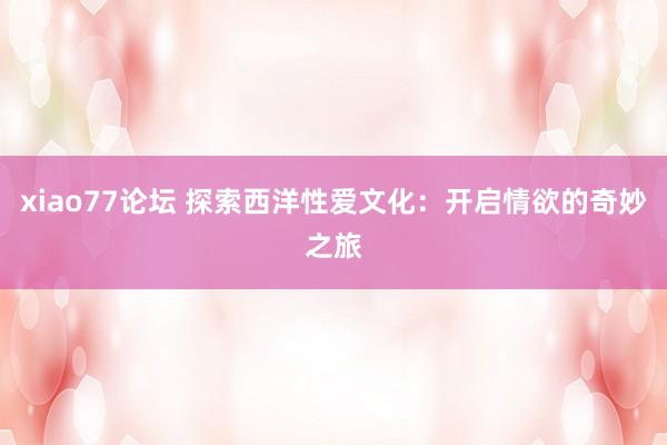 xiao77论坛 探索西洋性爱文化：开启情欲的奇妙之旅