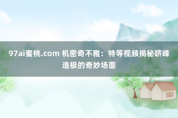 97ai蜜桃.com 机密奇不雅：特等视频揭秘跻峰造极的奇妙场面